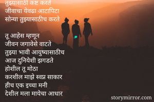 तुझ्यासाठीच जगते
 तुझ्यासाठी कष्ट करते
 जीवाचा येवढा आटापिटा
 सोन्या तुझ्यासाठीच करते
 
 तू आहेस म्हणून
 जीवन जगावेसे वाटते
 तुझ्या भावी आयुष्यासाठीच
 आज दुनियेशी झगडते
 होशील तू मोठा
 करशील माझे स्वप्न साकार
 हीच एक इच्चा मनी
 देशील मला मायेचा आधार