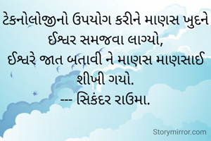 ટેકનોલોજીનો ઉપયોગ કરીને માણસ ખુદને ઈશ્વર સમજવા લાગ્યો,
ઈશ્વરે જાત બતાવી ને માણસ માણસાઈ શીખી ગયો.
--- સિકંદર રાઉમા.

