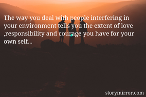 The way you deal with people interfering in your environment tells you the extent of love ,responsibility and courage you have for your own self...