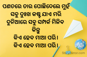 ପଣତରେ ତାର ପୋଛିଦେଲେ ମୁହଁ
ସବୁ ଦୁଃଖ କଷ୍ଟ ଯାଏ ମରି
ଦୁନିଆରେ ସବୁ ସମ୍ପର୍କ ମିଳିବ 
କିନ୍ତୁ
କିଏ ହେବ ମାଆ ପରି।
କିଏ ହେବ ମାଆ ପରି।