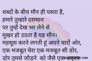 शब्दों के बीच मौन ही पसरा है,
हमारे तुम्हारे दरम्यान
पर तुम्हें देख भर लेने से
मुखर हो उठता है यह मौन।
महसूस करने लगती हूं अपने चारों ओर,
एक मजबूत घेरा एक मजबूत सी डोर,
डोर तुमसे जोड़ने  को जैसे एक अदृश्य शक्ति।