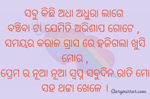 ସବୁ କିଛି ଅଧା ଅଧୁରା ଲାଗେ 
ବଞ୍ଚିବା ଟା ଯେମିତି ଅଭିଶାପ ଗୋଟେ , 
ସମୟର କରାଳ ଗ୍ରାସ ରେ ହଜିଗଲା ଖୁସି ମୋର ,
ପ୍ରେମ ର ନୂଆ ନୂଆ ସ୍ବପ୍ନ ସବୁଦିନ ରାତି ମୋ ସହ ଥଟ୍ଟା ଖେଳେ ।