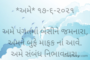 *અમે* ૧૭-૬-૨૦૨૧

અમે પંગતમાં બેસીને જમનારા,
અમને બુફે માફક નાં આવે.
અમે સંબંધ નિભાવનારા,
અમને સ્વાર્થી જગત માફક નાં આવે..
ભાવના ભટ્ટ અમદાવાદ...
➖〰️➖〰️➖〰️➖〰️➖