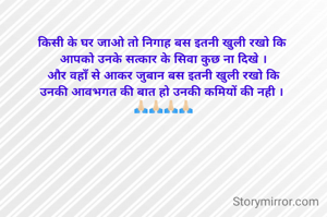 किसी के घर जाओ तो निगाह बस इतनी खुली रखो कि 
आपको उनके सत्कार के सिवा कुछ ना दिखे ।
और वहाँ से आकर जुबान बस इतनी खुली रखो कि
उनकी आवभगत की बात हो उनकी कमियों की नही । 
🙏🏻🙏🏻🙏🏻🙏🏻