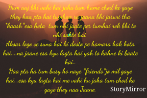 Hum aaj bhi vahi hai jaha tum hame chod ke gaye they haa pta hai tumhaa ra jaana bhi jaruri tha *kaash*esa hota  tum nhi jaate per tumhai rok bhi to nhi sakte hai 
Aksar logo se suna hai ki dosto pe hamara hak hota hai....na jaane esa kyu lagta hai yah to kahne ki baate hai..
Haa pta ha tum busy ho naye *friends*jo mil gaye hai...esa kyu lagta hai me vahi hu jaha tum chod ke gaye they naa Jaane.