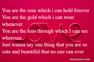 You are the rose which i can hold forever
You are the gold which i can wear whenever
You are the lens through which I can see wherever
Just wanna say one thing that you are so cute and beautiful that no one can ever 