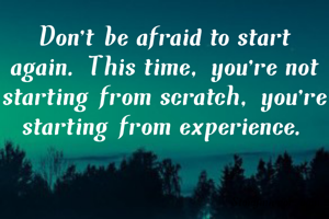 Don't be afraid to start again. This time, you're not starting from scratch, you're starting from experience.