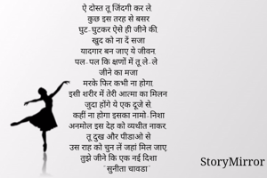 ऐ दोस्त तू जिंदगी कर ले,
कुछ इस तरह से बसर
घुट-घुटकर ऐसे ही जीने की,
खुद को ना दें सजा
यादगार बन जाए ये जीवन,
पल-पल कि क्षणों में तू ले-ले
जीने का मजा
मरके फिर कभी ना होगा,
इसी शरीर में तेरी आत्मा का मिलन
जुदा होंगे ये एक दूजे से,
कहीं ना होगा इसका नामो-निशा
अनमोल इस देह को व्यथीत नाकर,
तू दुख और पीडाओ से
उस राह को चुन लें जहां मिल जाए,
तुझे जीने कि एक नई दिशा
       " सुनीता चावडा"












