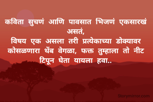 कविता सुचणं आणि पावसात भिजणं एकसारखं असतं,
विषय एक असला तरी प्रत्येकाच्या डोक्यावर कोसळणारा थेंब वेगळा, फक्त तुम्हाला तो नीट टिपून घेता यायला हवा..