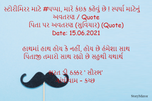 સ્ટોરીમિરર માટે #પપ્પા, મારે કંઇક કહેવું છે ! સ્પર્ધા માટેનું અવતરણ / Quote
પિતા પર અવતરણ (સુવિચાર) (Quote)
Date: 15.06.2021

હાથમાં હાથ હોય કે નહીં, હોય છે હંમેશા સાથ
પિતાજી તમારો સાથ રહ્યો છે સહુથી યથાર્થ

ભરત ડી ઠક્કર ‘ સૌરભ’
ગાંધીધામ – કચ્છ

