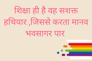 शिक्षा ही है वह सशक्त हथियार ,जिससे करता मानव भवसागर पार 