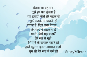 वेताब सा यह मन 
तुझे हर पल ढूंढता हे
यह हवाऐँ  जैसे तेरे महक से
मुझे महकाना चाहते  हो
पागल हे  दिल बक्त बेवक्त 
तेरे याद में धड़कता हे
मानो  जैसे यह वाहारेँ 
तेरे रुत से मुझे 
भिगाने के खयाल रखते हो
तुम्हें भूलना इतना आसान कहाँ
तुम तो मेरे रूह में बसे हो