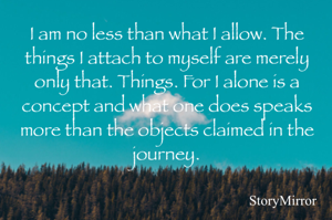 I am no less than what I allow. The things I attach to myself are merely only that. Things. For I alone is a concept and what one does speaks more than the objects claimed in the journey.