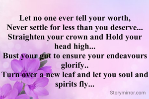 Let no one ever tell your worth,
Never settle for less than you deserve...
Straighten your crown and Hold your head high...
Bust your gut to ensure your endeavours glorify..
Turn over a new leaf and let you soul and spirits fly...