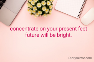 concentrate on your present feet future will be bright.