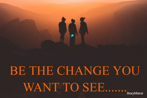 BE THE CHANGE YOU WANT TO SEE.......