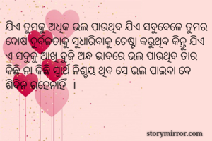 ଯିଏ ତୁମକୁ ଅଧିକ ଭଲ ପାଉଥିବ ଯିଏ ସବୁବେଳେ ତୁମର ଦୋଷ ଦୁର୍ବଳତାକୁ ସୁଧାରିବାକୁ ଚେଷ୍ଟା କରୁଥିବ କିନ୍ତୁ ଯିଏ ଏ ସବୁକୁ ଆଖି ବୁଜି ଅନ୍ଧ ଭାବରେ ଭଲ ପାଉଥିବ ତାର କିଛି ନା କିଛି ସ୍ଵାର୍ଥ ନିଶ୍ଚୟ ଥିବ ସେ ଭଲ ପାଇବା ବେ
ଶିଦିନ ରହେନାହିଁ  ।