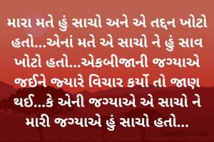 મારા મતે હું સાચો અને એ તદ્દન ખોટો હતો...એનાં મતે એ સાચો ને હું સાવ ખોટો હતો...એકબીજાની જગ્યાએ જઈને જ્યારે વિચાર કર્યો તો જાણ થઈ...કે એની જગ્યાએ એ સાચો ને મારી જગ્યાએ હું સાચો હતો...