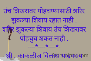 
उंच शिखरावर पोहचण्यासाठी शरिर झुकल्या शिवाय रहात नाही .
शरिर झुकल्या शिवाय उंच शिखरावर पोहचुच शकत नाही .
----*----*----*-
श्री . काकळीज विलास यादवराव