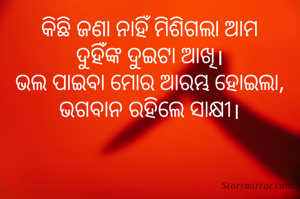 କିଛି ଜଣା ନାହିଁ ମିଶିଗଲା ଆମ
ଦୁହିଁଙ୍କ ଦୁଇଟା ଆଖି।
ଭଲ ପାଇବା ମୋର ଆରମ୍ଭ ହୋଇଲା,
ଭଗବାନ ରହିଲେ ସାକ୍ଷୀ।
