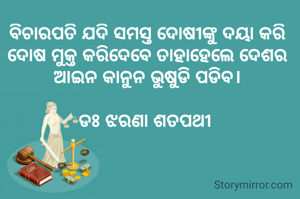 ବିଚାରପତି ଯଦି ସମସ୍ତ ଦୋଷୀଙ୍କୁ ଦୟା କରି ଦୋଷ ମୁକ୍ତ କରିଦେବେ ତାହାହେଲେ ଦେଶର ଆଇନ କାନୁନ ଭୁଷୁଡି ପଡିବ।

ଡଃ ଝରଣା ଶତପଥୀ 


