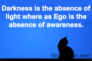 Darkness is the absence of light where as Ego is the absence of awareness.
