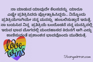 ನಾ ಮಾಡುವ ಯಾವುದೇ ಕೆಲಸವನ್ನು  ಯಾರೂ ಎಷ್ಟೇ ಪ್ರತಿಕ್ರಿಸಿದರು ಪ್ರೋತ್ಸಾಹಿಸಿದ್ದರು.. ನಿನ್ನೊಂದು ಪ್ರತಿಕ್ರಿಯೆಗಾಗಿಯೇ ನನ್ನ ಮನಸ್ಸು  ಹಂಬಲಿಸುತ್ತಾನೆ ಇರುತ್ತೆ.
ನಾ ಬಯಸಿದ ನಿನ್ನ  ಪ್ರತಿಕ್ರಿಯೆ ಬಂದೊಡನೆ ನನ್ನ ಮನಸ್ಸಿನಲ್ಲಿ ಇರುವ ಭಾವ ಮೊಗದಲ್ಲಿ ಮಂದಹಾಸದ ಕಿರುನಗೆ ಆಗಿ ಎದ್ದು ಕಾಣಿಸುವಂತೆ ಪ್ರಶಾಂಶನ ಭಾವವೊಂದು ಮುಡಿರುತ್ತೆ.