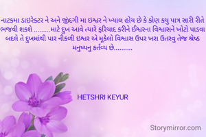 નાટકમા ડાઇરેક્ટર ને અને જીંદગી મા ઇશ્વર ને ખ્યાલ હોય છે કે કોણ કયુ પાત્ર સારી રીતે ભજવી શકશે .........માટે દુખ આવે ત્યારે ફરિયાદ કરીને ઈશ્વરના વિશ્વાસને ખોટો પાડવા બદલે તે દુખમાંથી પાર નીકળી ઇશ્વર એ મૂકેલો વિશ્વાસ ઉપર ખરા ઉતરવુ તેજ શ્રેષ્ઠ મનુષ્યનુ કર્તવ્ય છે..........





HETSHRI KEYUR