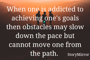 When one is addicted to achieving one's goals then obstacles may slow down the pace but cannot move one from the path. 