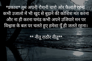 *प्रकाश* तुम अपनी रौशनी चारो ओर फैलाते रहना 
कभी उजालो में भी खुद से बुझने की कोशिश मत करना
और ना ही करना घमंड कभी अपने उजियारे मन पर
विश्वास के बल पर चलते हुए हमेशा यूँ ही जलते रहना।

** नीतू राठौर नीतू**