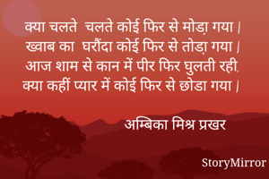 क्या चलते  चलते कोई फिर से मोडा़ गया |
ख्वाब का  घरौंदा कोई फिर से तोडा़ गया |
आज शाम से कान में पीर फिर घुलती रही, 
क्या कहीं प्यार में कोई फिर से छोडा गया |

                         अम्बिका मिश्र प्रखर