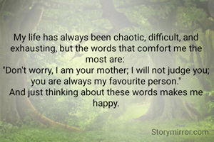 My life has always been chaotic, difficult, and exhausting, but the words that comfort me the most are: 
"Don't worry, I am your mother; I will not judge you; you are always my favourite person."
And just thinking about these words makes me happy.