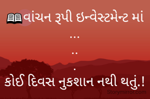 📖વાંચન રૂપી ઇન્વેસ્ટમેન્ટ માં
...
..
.
કોઈ દિવસ નુકશાન નથી થતું.!

શુભ સવાર 🌞મિત્રો

જય સોમનાથ મહાદેવ 🙏