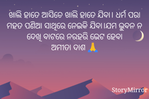 ଖାଲି ହାତେ ଆସିଚେ ଖାଲି ହାତେ ଯିବା। ଧର୍ମ ପରା ମହତ ପଣିଆ ସାଥିରେ ନେଇକି ଯିବା।ଯମ ଭୁବନ ନ ଦେଖି ବାଟରେ ନରହରି ଭେଟ ହେବା
ଅମୀତା ଦାଶ 🙏