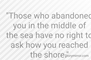 "Those who abandoned you in the middle of the sea have no right to ask how you reached the shore."
