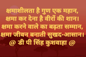 क्षमाशीलता है गुण एक महान,
क्षमा कर देना है वीरों की शान।
क्षमा करने वाले का बढ़ता सम्मान,
क्षमा जीवन बनाती सुखद-आसान।
@ डी पी सिंह कुशवाहा @