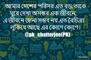 আমার দেশের পরিসর এত বড়, তাকে ঘুরে দেখা অসম্ভব এক জীবনে, 
এ জীবনে জানা সম্ভব নয় এত বৈচিত্র্য লুকিয়ে আছে এর কোণে কোণে।।    