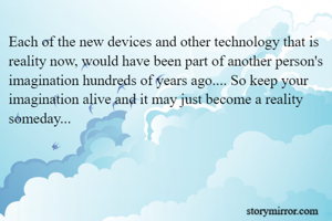 Each of the new devices and other technology that is reality now, would have been part of another person's imagination hundreds of years ago.... So keep your imagination alive and it may just become a reality someday...