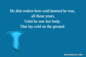 He dint realize how cold hearted he was, 
all these years,
Until he saw her body..
That lay cold on the ground. 