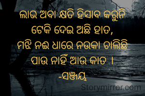 ଲାଭ ଅବା କ୍ଷତି ହିସାବ କରୁନି
ଟେକି ଦେଇ ଅଛି ହାତ,
ମଝି ନଈ ଧାରେ ନଉକା ଚାଲିଛି
ପାଉ ନାହିଁ ଆଉ କାତ ।
-ସଞ୍ଜୟ