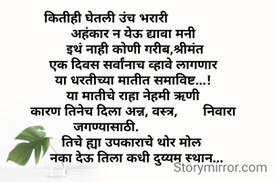 कितीही घेतली उंच भरारी
               अहंकार न येऊ द्यावा मनी
                इथं नाही कोणी गरीब,श्रीमंत
                एक दिवस सर्वांनाच व्हावे लागणार 
               या धरतीच्या मातीत समाविष्ट...!
               या मातीचे राहा नेहमी ऋणी
               कारण तिनेच दिला अन्न, वस्त्र,       निवारा जगण्यासाठी.
              तिचे ह्या उपकाराचे थोर मोल
                 नका देऊ तिला कधी दुय्यम स्थान...