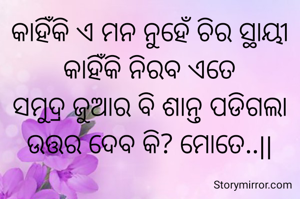 କାହିଁକି ଏ ମନ ନୁହେଁ ଚିର ସ୍ଥାୟୀ
କାହିଁକି ନିରବ ଏତେ
ସମୁଦ୍ର ଜୁଆର ବି ଶାନ୍ତ ପଡିଗଲା
ଉତ୍ତର ଦେବ କି? ମୋତେ..||