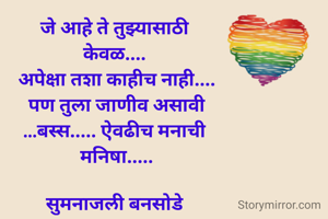 जे आहे ते तुझ्यासाठी 
केवळ.... 
अपेक्षा तशा काहीच नाही....
पण तुला जाणीव असावी
...बस्स..... ऐवढीच मनाची 
मनिषा.....

सुमनाजली बनसोडे 