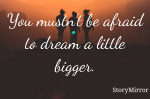 You mustn’t be afraid to dream a little bigger.