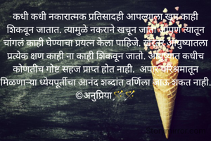 कधी कधी नकारात्मक प्रतिसादही आपल्याला खूप काही शिकवून जातात. त्यामुळे नकराने खचून जाता आपण त्यातून चांगलं काही घेण्याचा प्रयत्न केला पाहिजे. खरंतर आयुष्यातला प्रत्येक क्षण काही ना काही शिकवून जातो. आयुष्यात कधीच कोणतीच गोष्ट सहज प्राप्त होत नाही.  अपार परिश्रमातून मिळणाऱ्या ध्येयपूर्तीचा आनंद शब्दांत वर्णिला जाऊ शकत नाही.
©अनुप्रिया🪄🪄