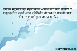ज्यावेळी मनुष्याला खूप मेहनत करून अपयश पदरी पडते त्यावेळी तो आतून तुटलेला असतो अश्या परिस्थितीत जो स्वतः ला सावरतो त्याला जीवन जगण्याची कला अवगत झाली....