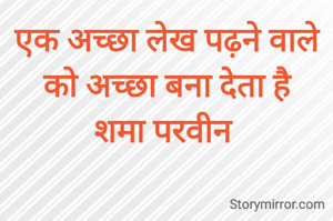 एक अच्छा लेख पढ़ने वाले को अच्छा बना देता है
शमा परवीन 