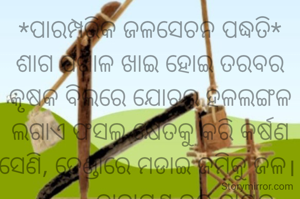 *ପାରମ୍ପରିକ ଜଳସେଚନ ପଦ୍ଧତି*
ଶାଗ ପଖାଳ ଖାଇ ହୋଇ ତରବର
କୃଷକ ବିଲରେ ଯୋଚଇ ହଳଲଙ୍ଗଳ
ଲଗାଏ ଫସଲ କ୍ଷେତକୁ କରି କର୍ଷଣ
ସେଣି, ତେଣ୍ଡାରେ ମଡାଇ ଜମିକୁ ଜଳ। 
           ନାରାୟଣ ଚନ୍ଦ୍ର ନାୟକ
           ଜାମସେଦପୁର












