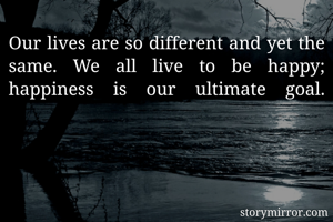 Our lives are so different and yet the same. We all live to be happy; happiness is our ultimate goal.