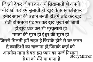 जिंदगी देकर जीवन का अर्थ सिखलाती हो,अपनी नींद खो कर हमें सुलाती हो, खुद के सपने छोड़कर हमारे सपनों की उड़ान बनती हो,हमें डांट कर खुद रोती हो,सबका पेट भर कर खुद भूखी सो जाती हो,खूब थक कर भी मुस्कुराती हो,
ममता की मूरत हो,ईश्वर की सूरत हो
जिससे मिलती हमें राहत है,जिसके होने से घर जन्नत है,ख्वाहिशों का खजाना हो,जिसके कर्ज़ को अनमोल माना है,बस इस प्यार का फर्ज निभाना है,मा को मैंने मा माना हैं 